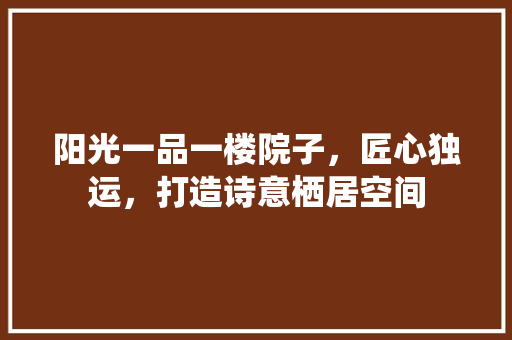 阳光一品一楼院子，匠心独运，打造诗意栖居空间