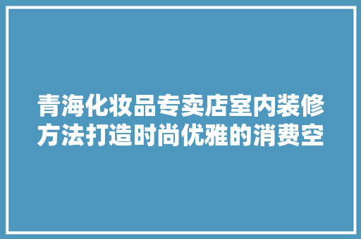 青海化妆品专卖店室内装修方法打造时尚优雅的消费空间