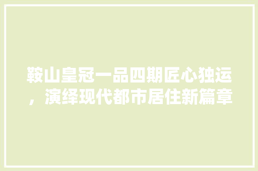 鞍山皇冠一品四期匠心独运，演绎现代都市居住新篇章