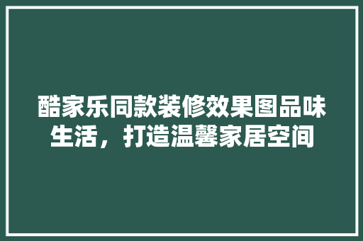 酷家乐同款装修效果图品味生活，打造温馨家居空间