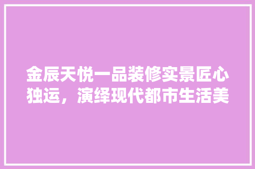 金辰天悦一品装修实景匠心独运，演绎现代都市生活美学  第1张