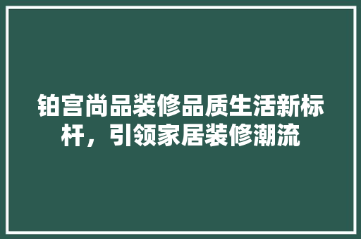 铂宫尚品装修品质生活新标杆，引领家居装修潮流  第1张