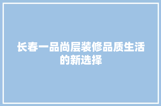 长春一品尚层装修品质生活的新选择