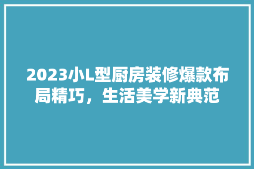 2023小L型厨房装修爆款布局精巧，生活美学新典范
