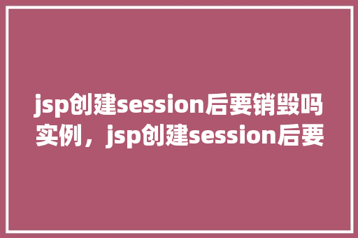 jsp创建session后要销毁吗实例，jsp创建session后要销毁吗实例
