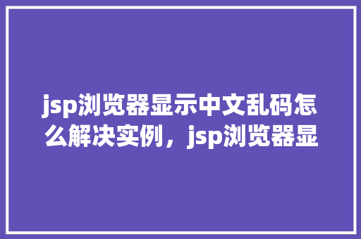 jsp浏览器显示中文乱码怎么解决实例，jsp浏览器显示中文乱码怎么解决实例