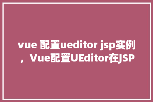 vue 配置ueditor jsp实例，Vue配置UEditor在JSP实例中的实现步骤