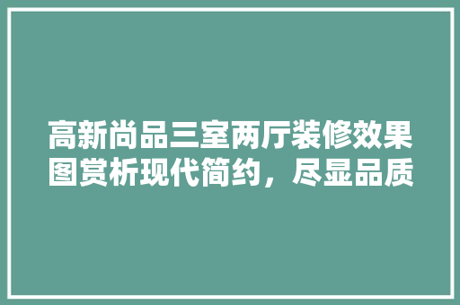 高新尚品三室两厅装修效果图赏析现代简约，尽显品质生活