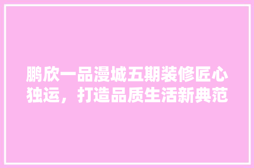 鹏欣一品漫城五期装修匠心独运，打造品质生活新典范  第1张