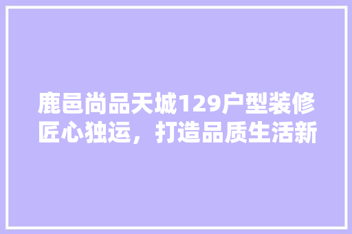 鹿邑尚品天城129户型装修匠心独运，打造品质生活新标杆