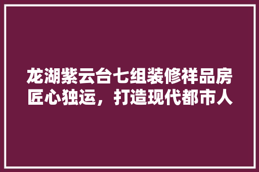 龙湖紫云台七组装修祥品房匠心独运，打造现代都市人居典范