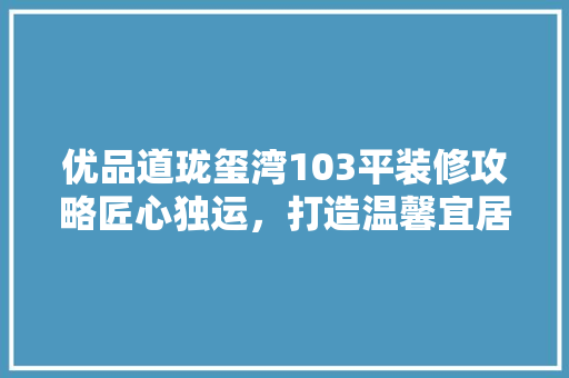 优品道珑玺湾103平装修攻略匠心独运，打造温馨宜居空间