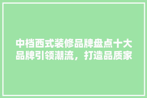 中档西式装修品牌盘点十大品牌引领潮流，打造品质家居生活