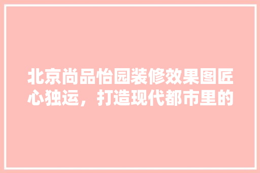 北京尚品怡园装修效果图匠心独运，打造现代都市里的温馨家园