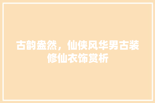 古韵盎然，仙侠风华男古装修仙衣饰赏析