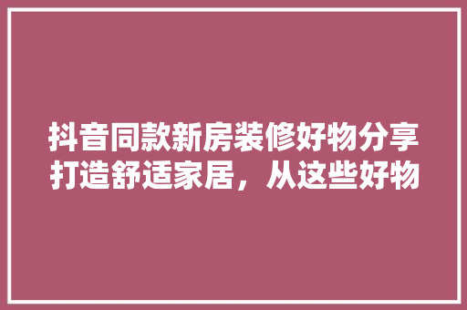 抖音同款新房装修好物分享打造舒适家居，从这些好物开始