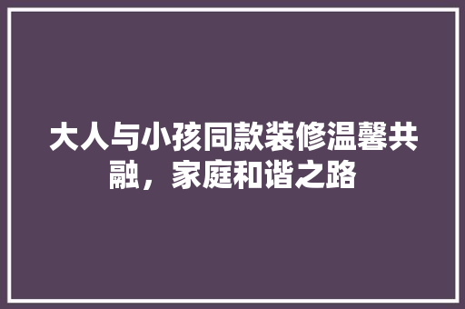 大人与小孩同款装修温馨共融，家庭和谐之路