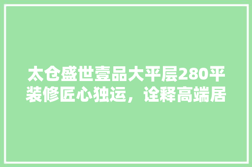太仓盛世壹品大平层280平装修匠心独运，诠释高端居住美学  第1张