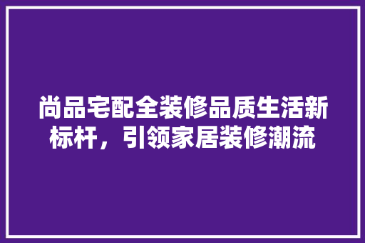 尚品宅配全装修品质生活新标杆，引领家居装修潮流