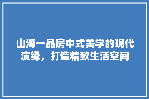 山海一品房中式美学的现代演绎，打造精致生活空间