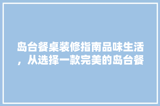 岛台餐桌装修指南品味生活，从选择一款完美的岛台餐桌开始