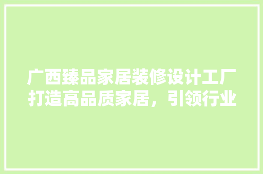 广西臻品家居装修设计工厂打造高品质家居，引领行业新潮流