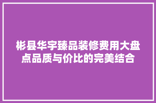 彬县华宇臻品装修费用大盘点品质与价比的完美结合