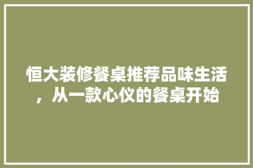 恒大装修餐桌推荐品味生活，从一款心仪的餐桌开始