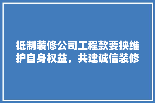 抵制装修公司工程款要挟维护自身权益，共建诚信装修市场