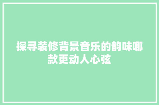 探寻装修背景音乐的韵味哪款更动人心弦