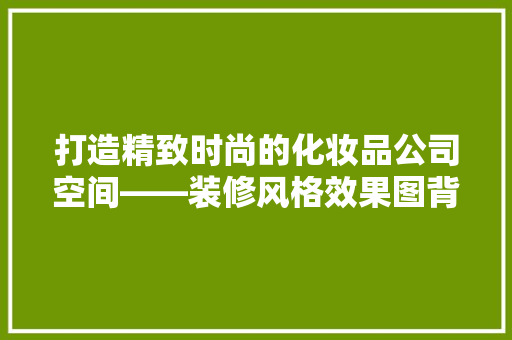 打造精致时尚的化妆品公司空间——装修风格效果图背后的设计智慧