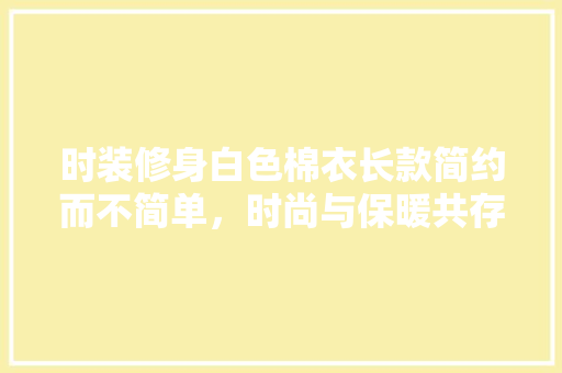 时装修身白色棉衣长款简约而不简单，时尚与保暖共存