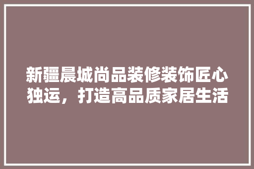 新疆晨城尚品装修装饰匠心独运，打造高品质家居生活