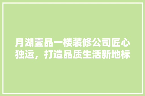 月湖壹品一楼装修公司匠心独运，打造品质生活新地标