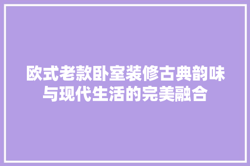 欧式老款卧室装修古典韵味与现代生活的完美融合