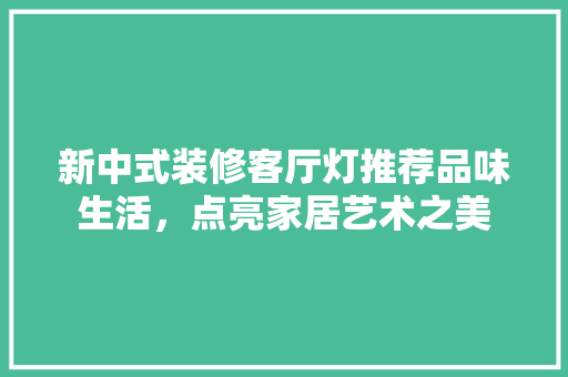 新中式装修客厅灯推荐品味生活，点亮家居艺术之美