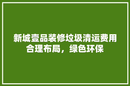 新城壹品装修垃圾清运费用合理布局，绿色环保