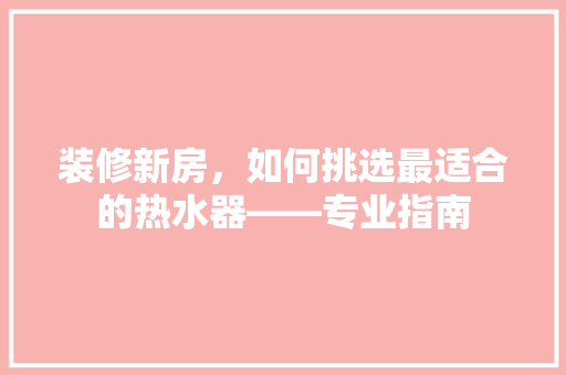 装修新房，如何挑选最适合的热水器——专业指南