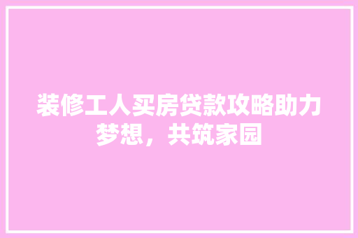 装修工人买房贷款攻略助力梦想，共筑家园