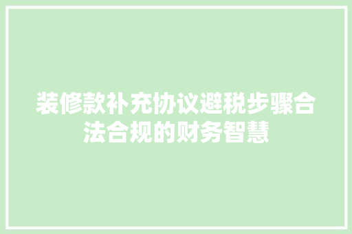 装修款补充协议避税步骤合法合规的财务智慧