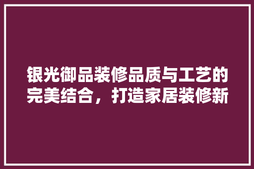 银光御品装修品质与工艺的完美结合，打造家居装修新标杆