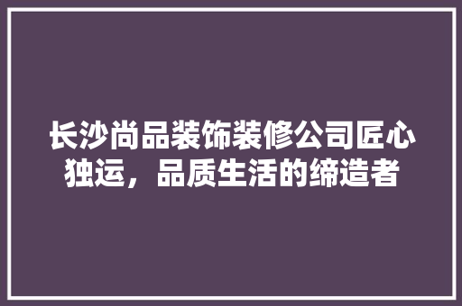 长沙尚品装饰装修公司匠心独运，品质生活的缔造者