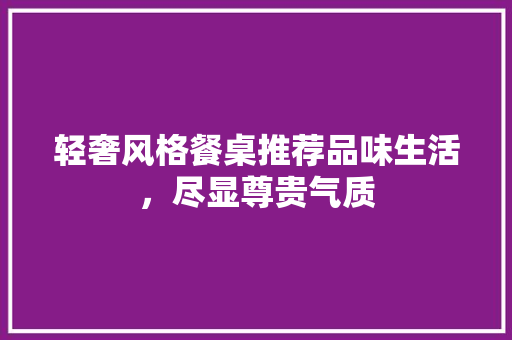 轻奢风格餐桌推荐品味生活，尽显尊贵气质