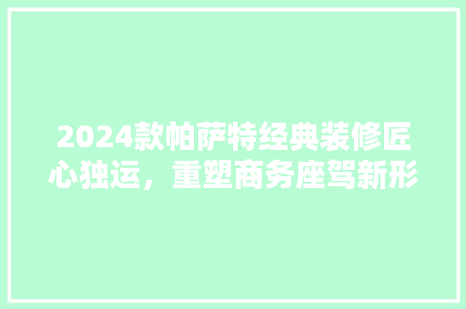 2024款帕萨特经典装修匠心独运，重塑商务座驾新形象