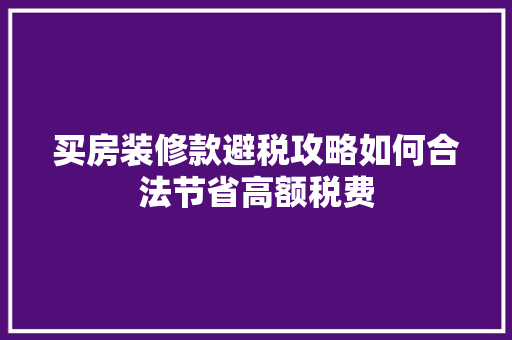 买房装修款避税攻略如何合法节省高额税费  第1张