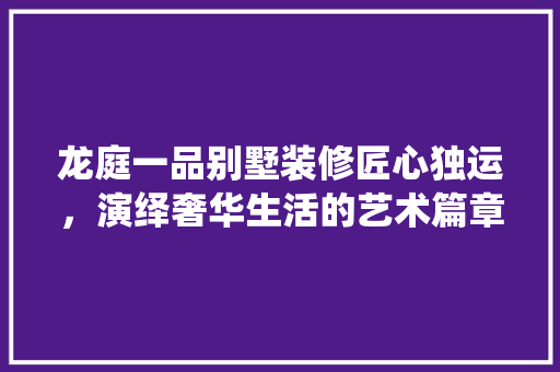 龙庭一品别墅装修匠心独运，演绎奢华生活的艺术篇章