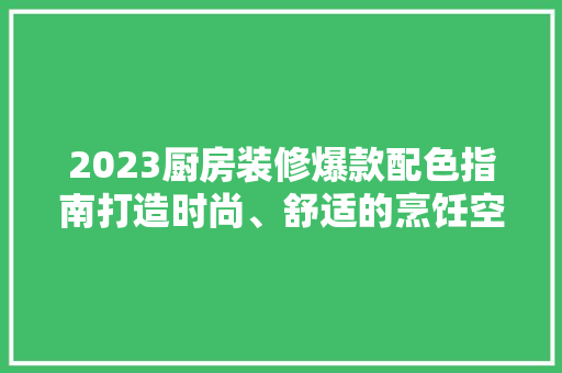 2023厨房装修爆款配色指南打造时尚、舒适的烹饪空间