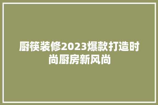 厨筷装修2023爆款打造时尚厨房新风尚