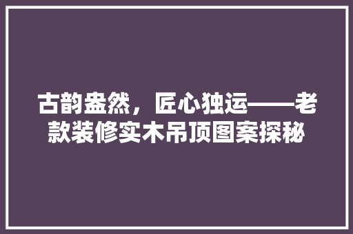 古韵盎然，匠心独运——老款装修实木吊顶图案探秘