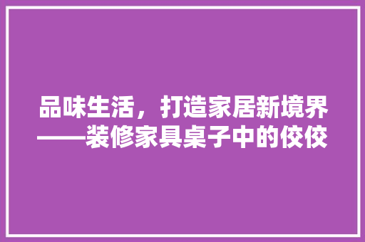 品味生活，打造家居新境界——装修家具桌子中的佼佼者